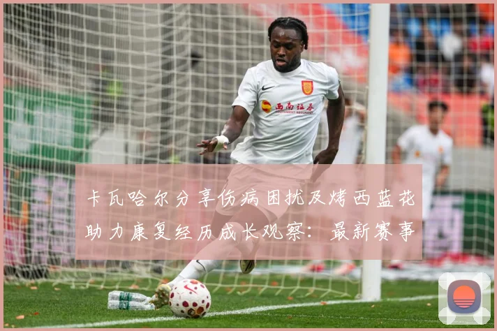 卡瓦哈尔分享伤病困扰及烤西蓝花助力康复经历成长观察：最新赛事动态与深度分析