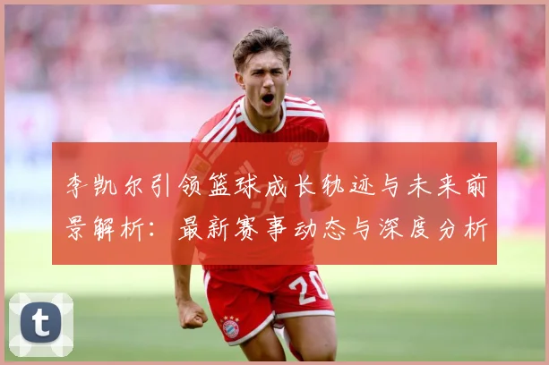 李凯尔引领篮球成长轨迹与未来前景解析：最新赛事动态与深度分析