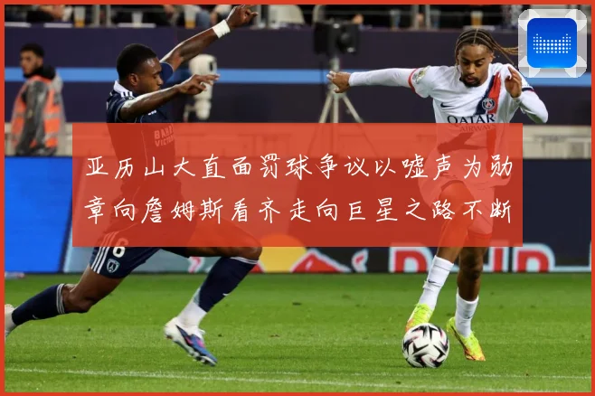 亚历山大直面罚球争议以嘘声为勋章向詹姆斯看齐走向巨星之路不断赛场复盘：最新赛事动态与深度分析