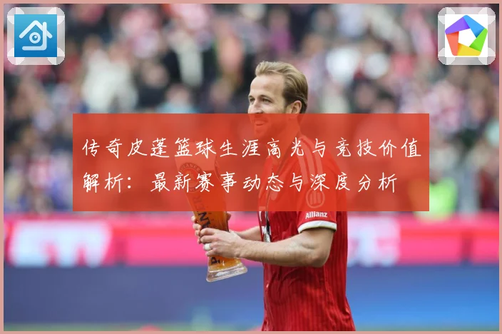传奇皮蓬篮球生涯高光与竞技价值解析：最新赛事动态与深度分析