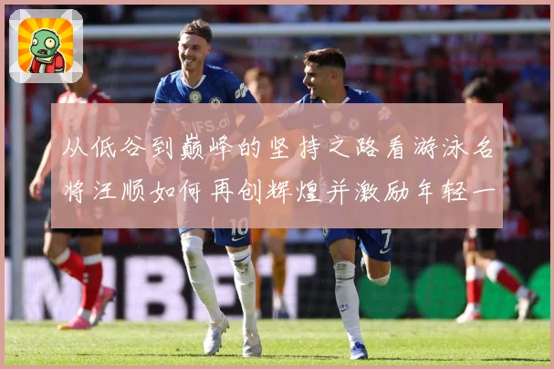 从低谷到巅峰的坚持之路看游泳名将汪顺如何再创辉煌并激励年轻一成长观察：最新赛事动态与深度分析