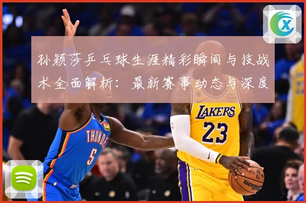 孙颖莎乒乓球生涯精彩瞬间与技战术全面解析：最新赛事动态与深度分析